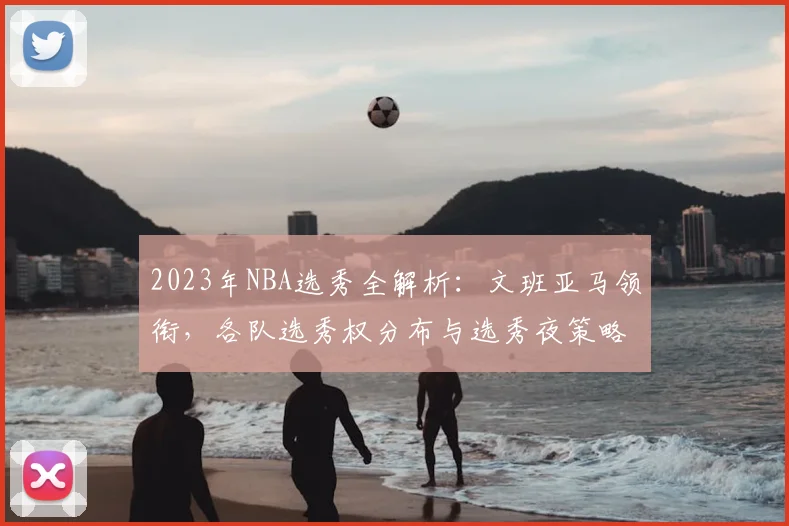 2023年NBA选秀全解析：文班亚马领衔，各队选秀权分布与选秀夜策略指南