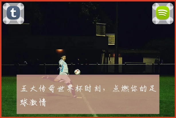 五大传奇世界杯时刻，点燃你的足球激情
