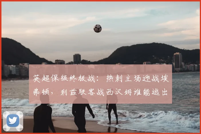 英超保级终极战：热刺主场迎战埃弗顿，利兹联客战西汉姆谁能逃出生天？