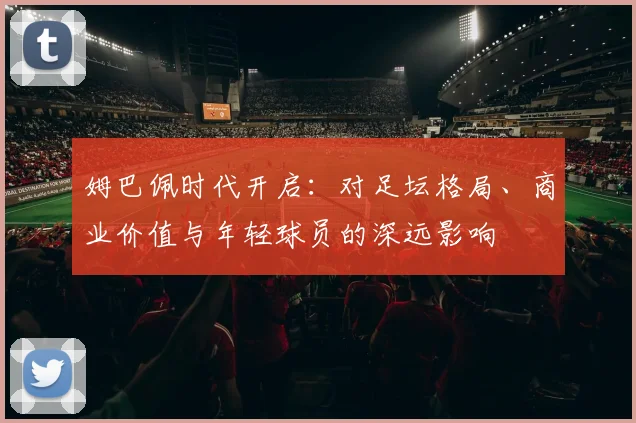 姆巴佩时代开启：对足坛格局、商业价值与年轻球员的深远影响
