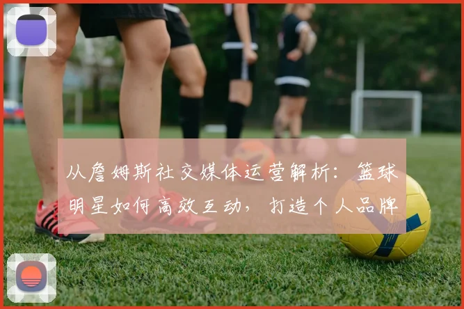 从詹姆斯社交媒体运营解析：篮球明星如何高效互动，打造个人品牌影响力