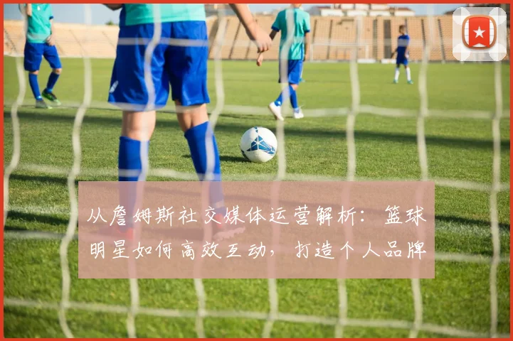 从詹姆斯社交媒体运营解析：篮球明星如何高效互动，打造个人品牌影响力