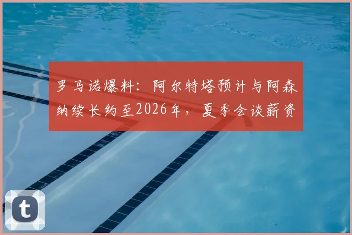罗马诺爆料：阿尔特塔预计与阿森纳续长约至2026年，夏季会谈薪资与未来规划，对球队夏窗转会策略影响几何