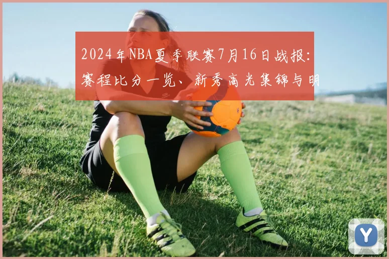 2024年NBA夏季联赛7月16日战报：赛程比分一览、新秀高光集锦与明日看点预告