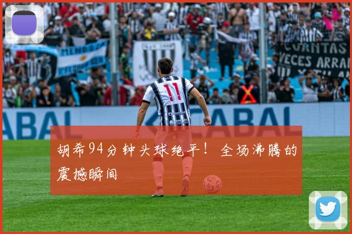 胡希94分钟头球绝平！全场沸腾的震撼瞬间