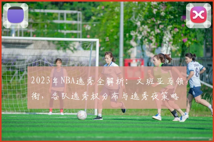 2023年NBA选秀全解析：文班亚马领衔，各队选秀权分布与选秀夜策略指南