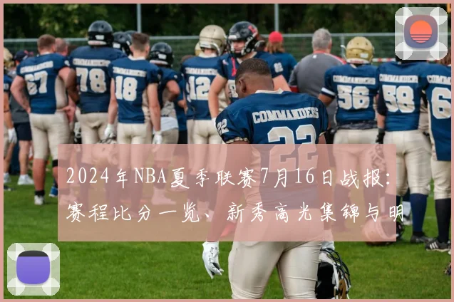 2024年NBA夏季联赛7月16日战报：赛程比分一览、新秀高光集锦与明日看点预告