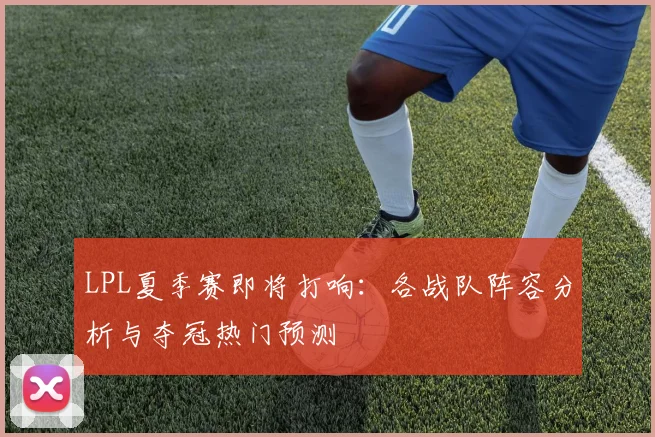 LPL夏季赛即将打响:各战队阵容分析与夺冠热门预测
