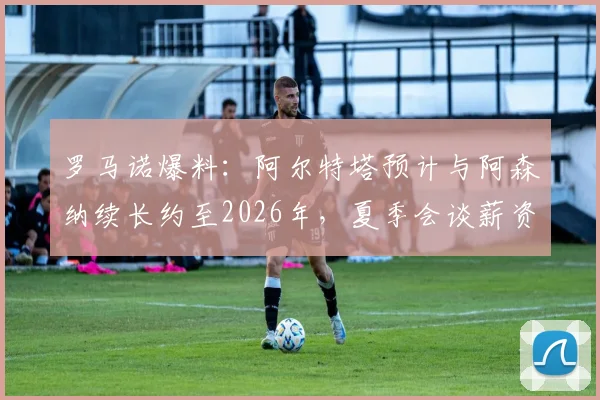 罗马诺爆料：阿尔特塔预计与阿森纳续长约至2026年，夏季会谈薪资与未来规划，对球队夏窗转会策略影响几何