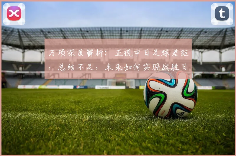 万项深度解析：正视中日足球差距，总结不足，未来如何实现战胜日本队的目标